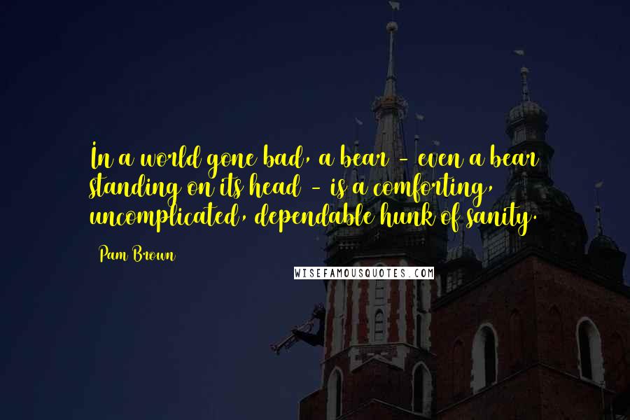 Pam Brown Quotes: In a world gone bad, a bear - even a bear standing on its head - is a comforting, uncomplicated, dependable hunk of sanity.