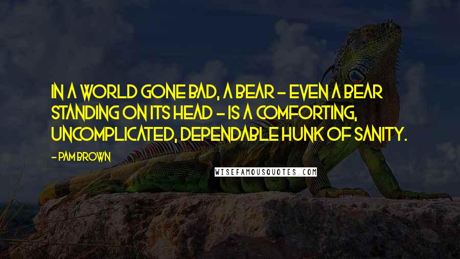 Pam Brown Quotes: In a world gone bad, a bear - even a bear standing on its head - is a comforting, uncomplicated, dependable hunk of sanity.