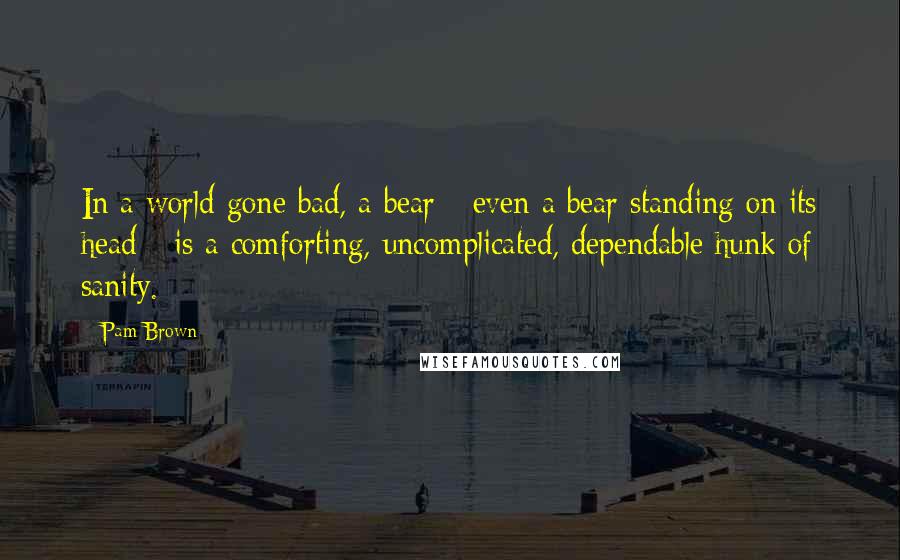 Pam Brown Quotes: In a world gone bad, a bear - even a bear standing on its head - is a comforting, uncomplicated, dependable hunk of sanity.