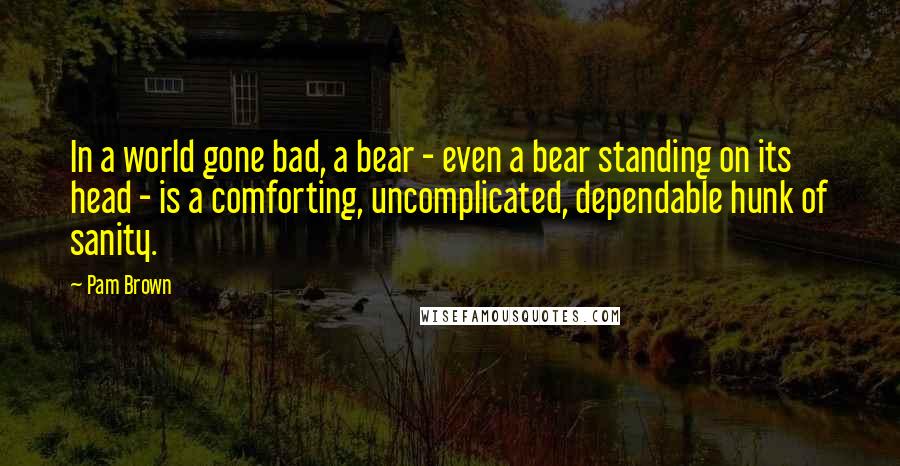 Pam Brown Quotes: In a world gone bad, a bear - even a bear standing on its head - is a comforting, uncomplicated, dependable hunk of sanity.