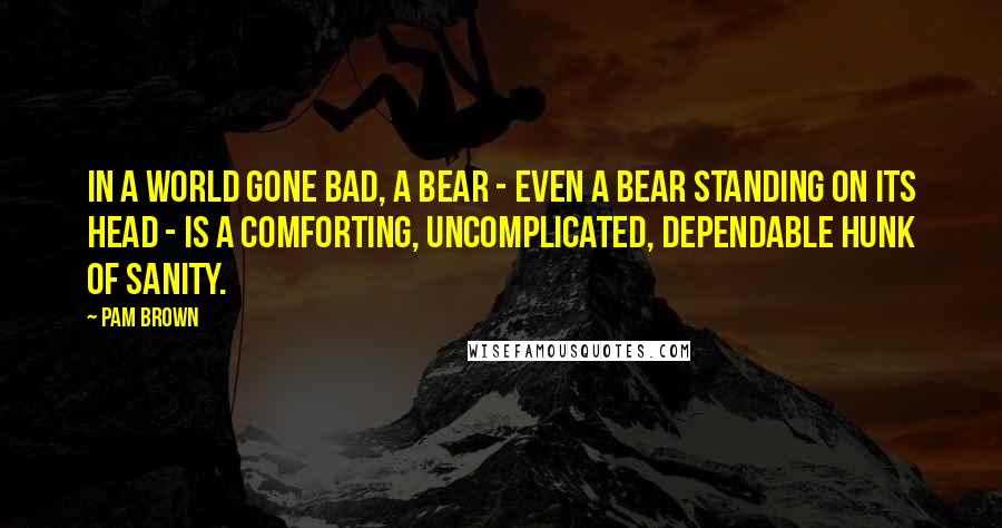 Pam Brown Quotes: In a world gone bad, a bear - even a bear standing on its head - is a comforting, uncomplicated, dependable hunk of sanity.