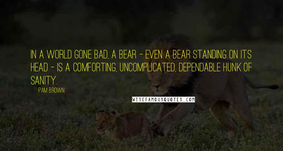 Pam Brown Quotes: In a world gone bad, a bear - even a bear standing on its head - is a comforting, uncomplicated, dependable hunk of sanity.