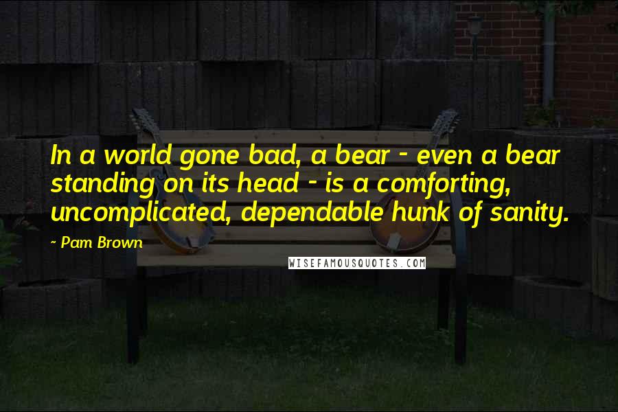 Pam Brown Quotes: In a world gone bad, a bear - even a bear standing on its head - is a comforting, uncomplicated, dependable hunk of sanity.