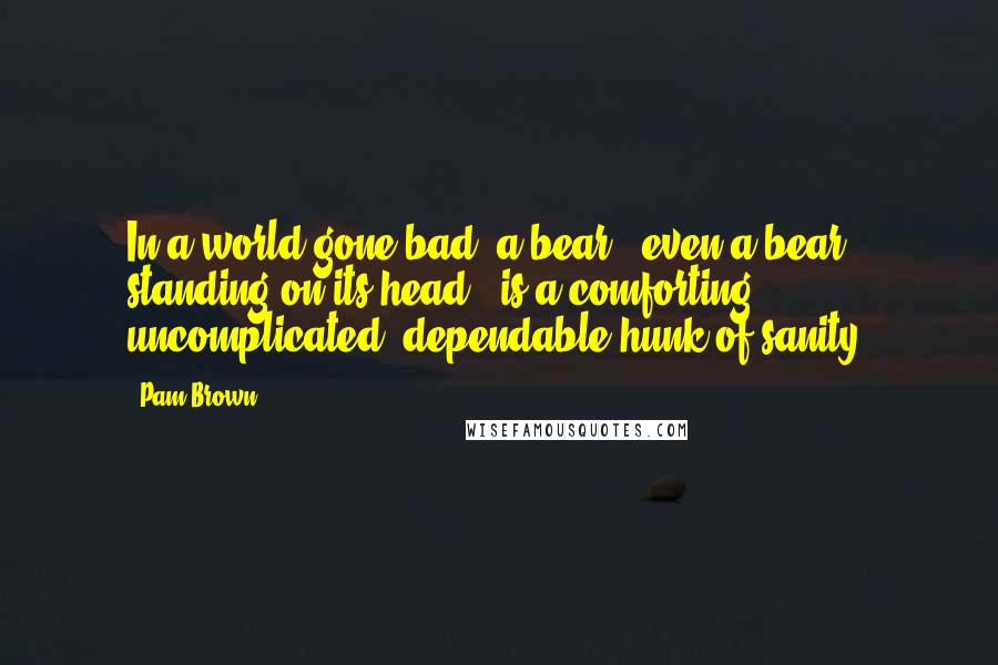 Pam Brown Quotes: In a world gone bad, a bear - even a bear standing on its head - is a comforting, uncomplicated, dependable hunk of sanity.