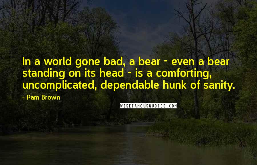 Pam Brown Quotes: In a world gone bad, a bear - even a bear standing on its head - is a comforting, uncomplicated, dependable hunk of sanity.