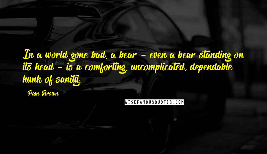 Pam Brown Quotes: In a world gone bad, a bear - even a bear standing on its head - is a comforting, uncomplicated, dependable hunk of sanity.