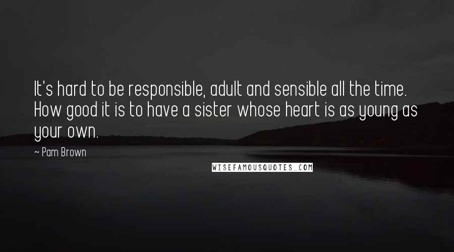 Pam Brown Quotes: It's hard to be responsible, adult and sensible all the time. How good it is to have a sister whose heart is as young as your own.