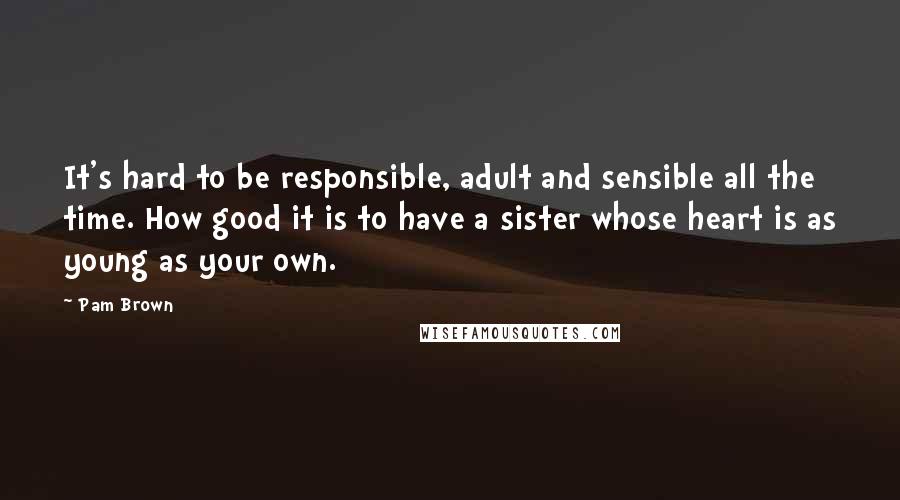 Pam Brown Quotes: It's hard to be responsible, adult and sensible all the time. How good it is to have a sister whose heart is as young as your own.