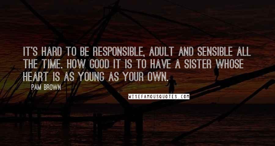 Pam Brown Quotes: It's hard to be responsible, adult and sensible all the time. How good it is to have a sister whose heart is as young as your own.