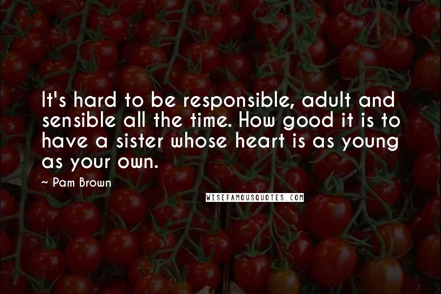 Pam Brown Quotes: It's hard to be responsible, adult and sensible all the time. How good it is to have a sister whose heart is as young as your own.