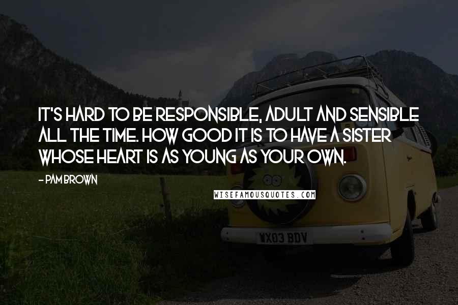 Pam Brown Quotes: It's hard to be responsible, adult and sensible all the time. How good it is to have a sister whose heart is as young as your own.