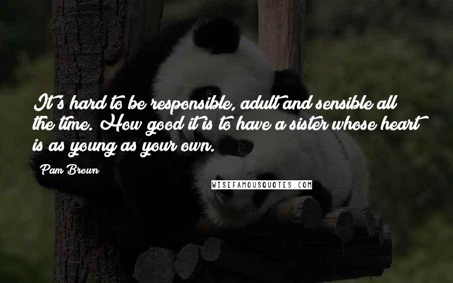 Pam Brown Quotes: It's hard to be responsible, adult and sensible all the time. How good it is to have a sister whose heart is as young as your own.