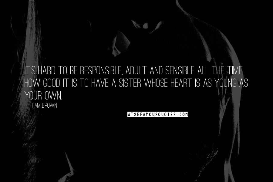 Pam Brown Quotes: It's hard to be responsible, adult and sensible all the time. How good it is to have a sister whose heart is as young as your own.