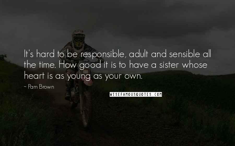 Pam Brown Quotes: It's hard to be responsible, adult and sensible all the time. How good it is to have a sister whose heart is as young as your own.