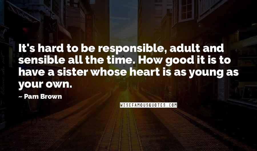 Pam Brown Quotes: It's hard to be responsible, adult and sensible all the time. How good it is to have a sister whose heart is as young as your own.