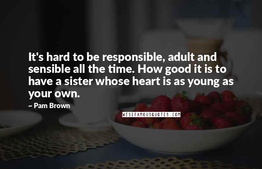 Pam Brown Quotes: It's hard to be responsible, adult and sensible all the time. How good it is to have a sister whose heart is as young as your own.