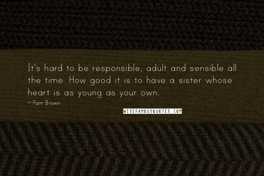 Pam Brown Quotes: It's hard to be responsible, adult and sensible all the time. How good it is to have a sister whose heart is as young as your own.