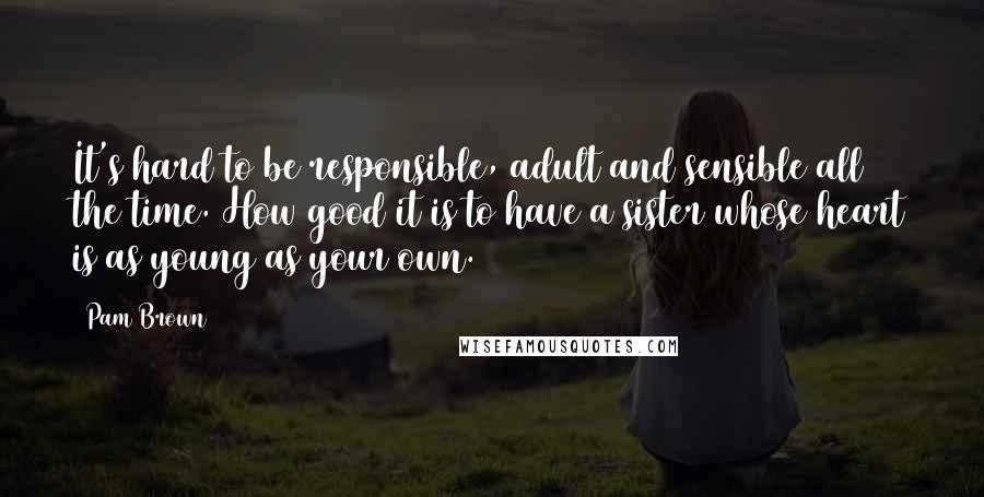 Pam Brown Quotes: It's hard to be responsible, adult and sensible all the time. How good it is to have a sister whose heart is as young as your own.