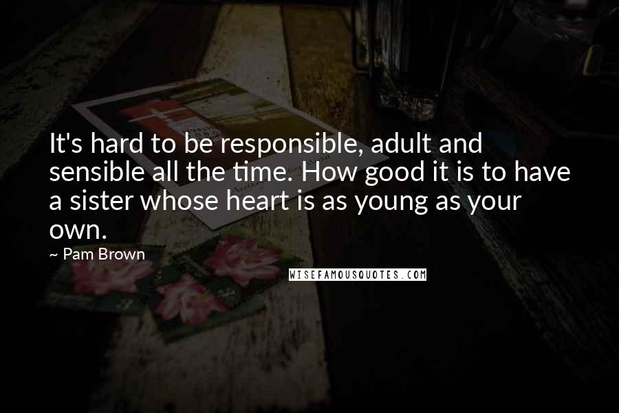 Pam Brown Quotes: It's hard to be responsible, adult and sensible all the time. How good it is to have a sister whose heart is as young as your own.