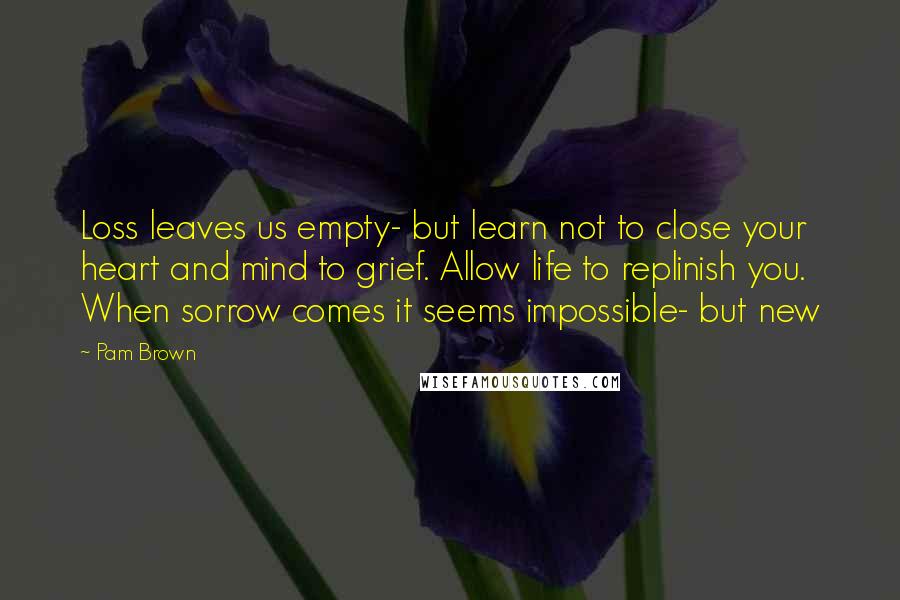 Pam Brown Quotes: Loss leaves us empty- but learn not to close your heart and mind to grief. Allow life to replinish you. When sorrow comes it seems impossible- but new