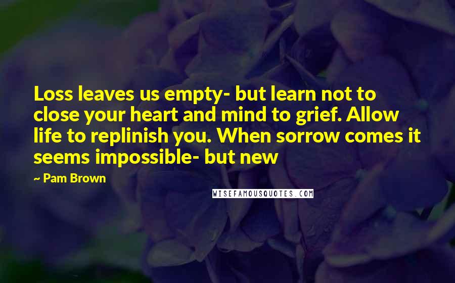 Pam Brown Quotes: Loss leaves us empty- but learn not to close your heart and mind to grief. Allow life to replinish you. When sorrow comes it seems impossible- but new