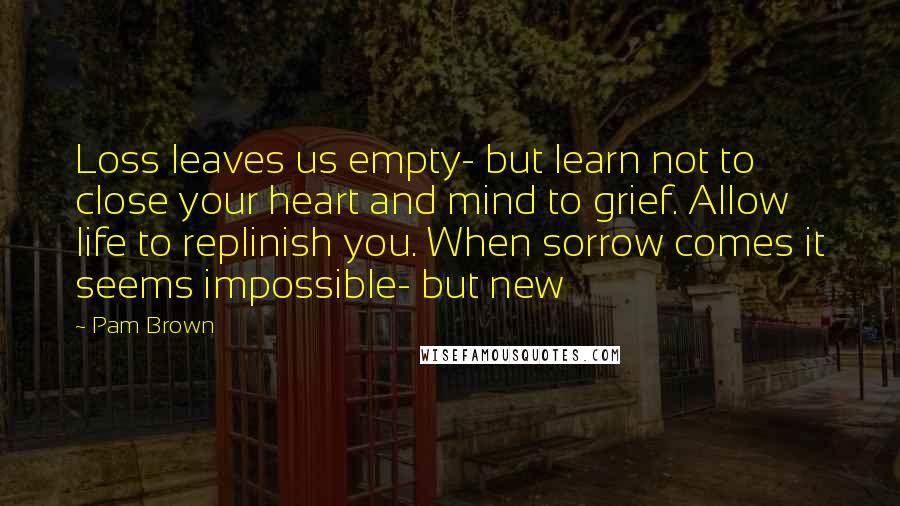 Pam Brown Quotes: Loss leaves us empty- but learn not to close your heart and mind to grief. Allow life to replinish you. When sorrow comes it seems impossible- but new