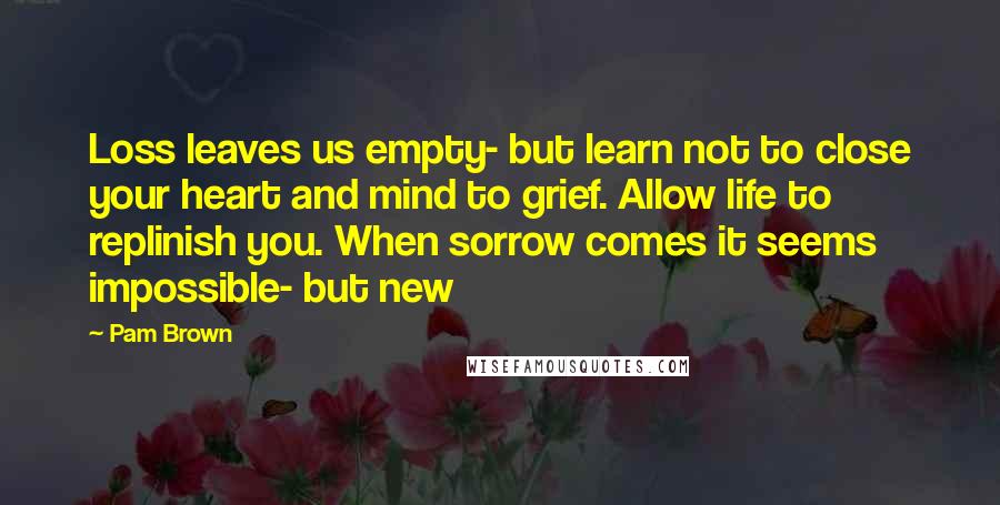 Pam Brown Quotes: Loss leaves us empty- but learn not to close your heart and mind to grief. Allow life to replinish you. When sorrow comes it seems impossible- but new