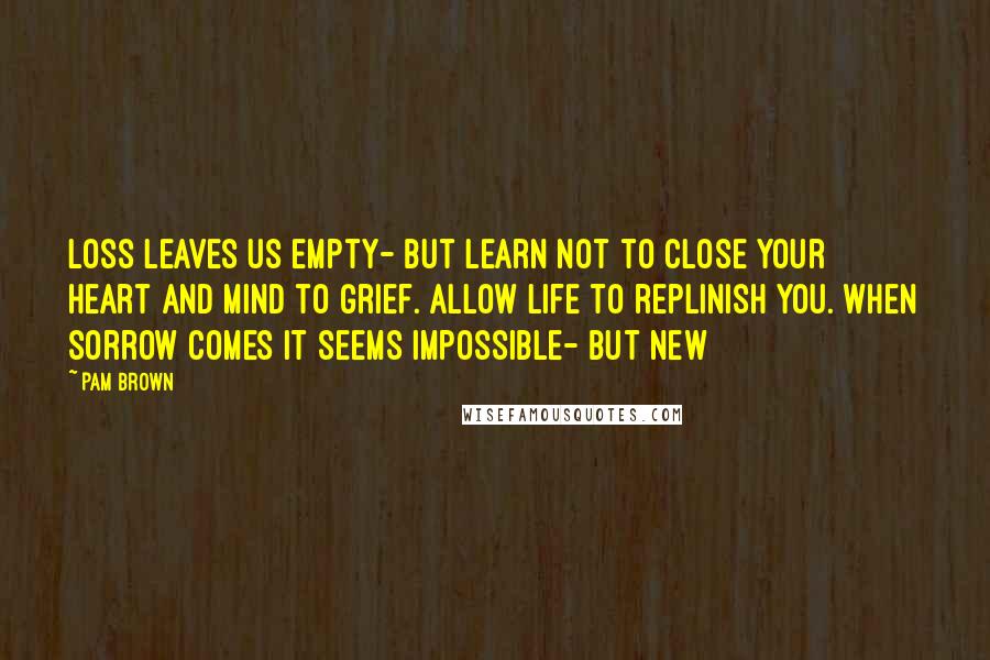 Pam Brown Quotes: Loss leaves us empty- but learn not to close your heart and mind to grief. Allow life to replinish you. When sorrow comes it seems impossible- but new