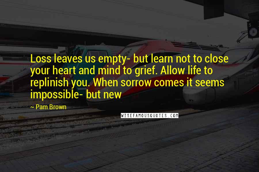 Pam Brown Quotes: Loss leaves us empty- but learn not to close your heart and mind to grief. Allow life to replinish you. When sorrow comes it seems impossible- but new