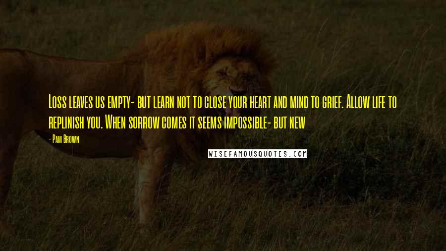 Pam Brown Quotes: Loss leaves us empty- but learn not to close your heart and mind to grief. Allow life to replinish you. When sorrow comes it seems impossible- but new