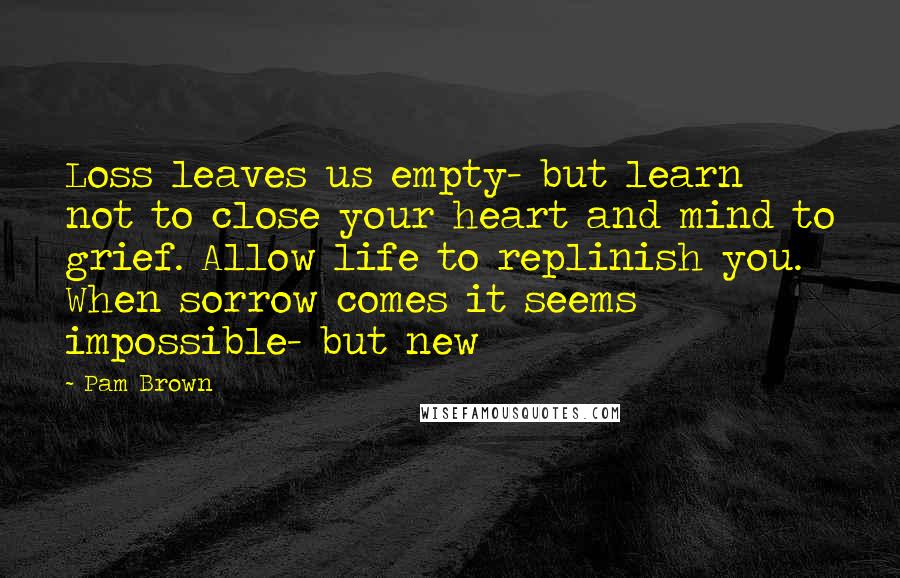 Pam Brown Quotes: Loss leaves us empty- but learn not to close your heart and mind to grief. Allow life to replinish you. When sorrow comes it seems impossible- but new