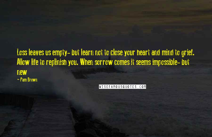 Pam Brown Quotes: Loss leaves us empty- but learn not to close your heart and mind to grief. Allow life to replinish you. When sorrow comes it seems impossible- but new