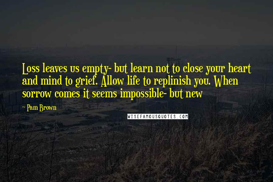 Pam Brown Quotes: Loss leaves us empty- but learn not to close your heart and mind to grief. Allow life to replinish you. When sorrow comes it seems impossible- but new