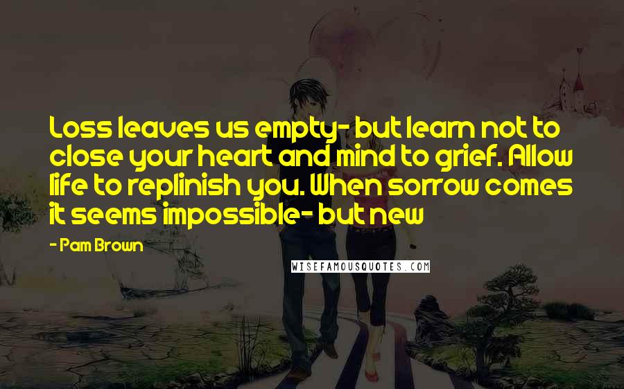 Pam Brown Quotes: Loss leaves us empty- but learn not to close your heart and mind to grief. Allow life to replinish you. When sorrow comes it seems impossible- but new