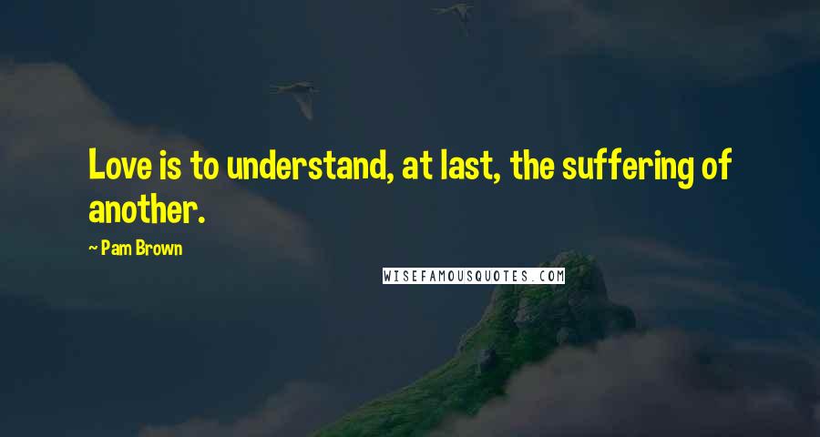 Pam Brown Quotes: Love is to understand, at last, the suffering of another.