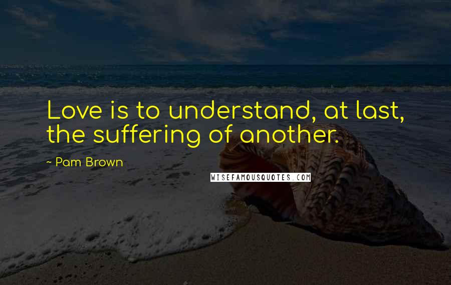 Pam Brown Quotes: Love is to understand, at last, the suffering of another.