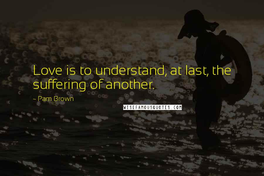 Pam Brown Quotes: Love is to understand, at last, the suffering of another.