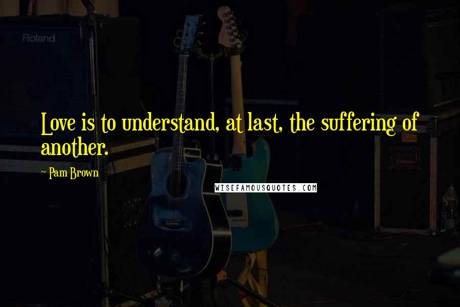 Pam Brown Quotes: Love is to understand, at last, the suffering of another.