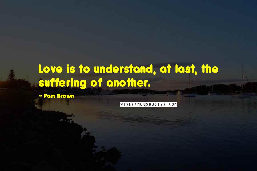 Pam Brown Quotes: Love is to understand, at last, the suffering of another.