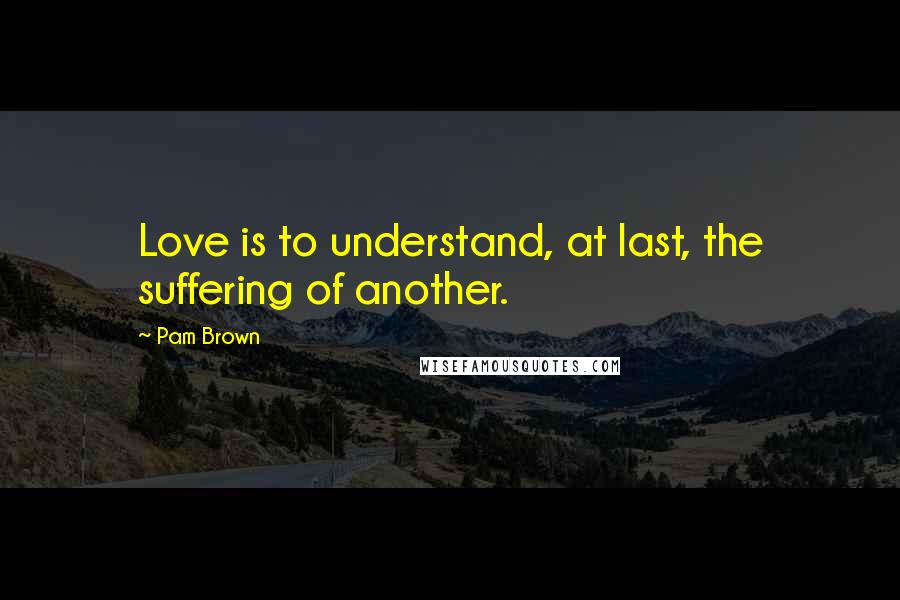 Pam Brown Quotes: Love is to understand, at last, the suffering of another.