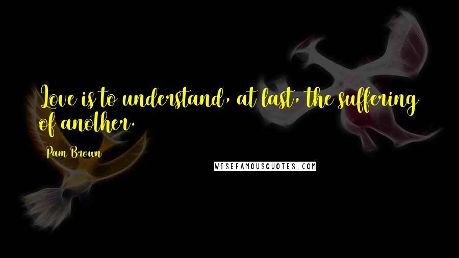 Pam Brown Quotes: Love is to understand, at last, the suffering of another.