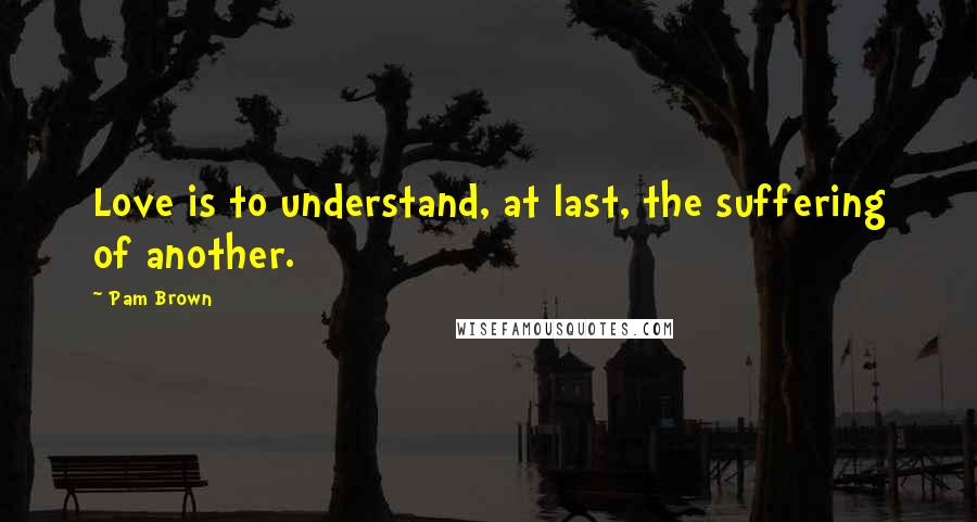 Pam Brown Quotes: Love is to understand, at last, the suffering of another.