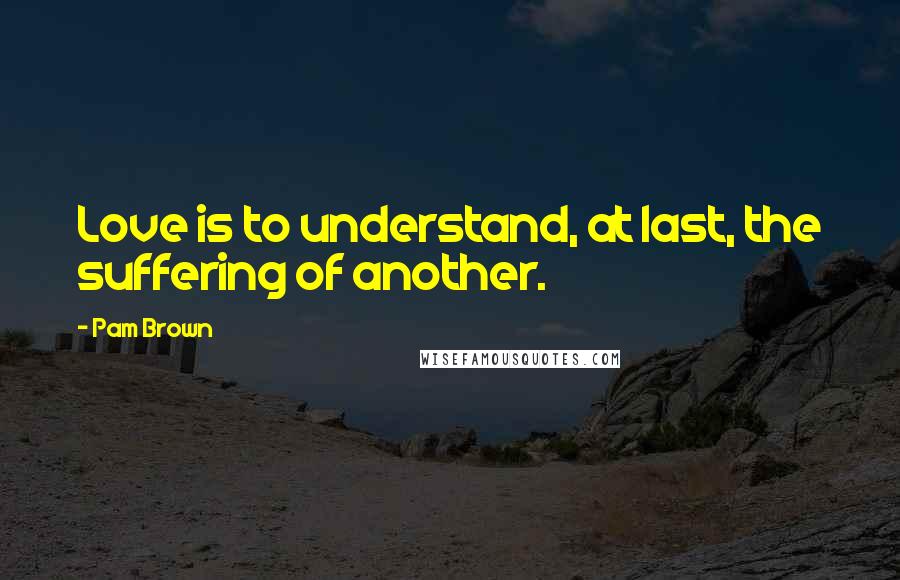 Pam Brown Quotes: Love is to understand, at last, the suffering of another.
