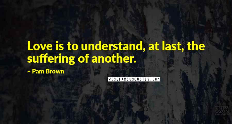 Pam Brown Quotes: Love is to understand, at last, the suffering of another.