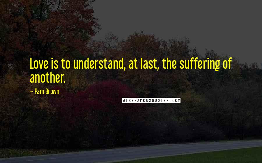 Pam Brown Quotes: Love is to understand, at last, the suffering of another.
