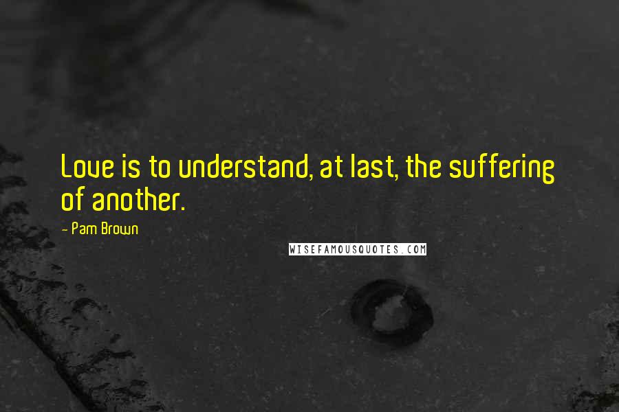 Pam Brown Quotes: Love is to understand, at last, the suffering of another.