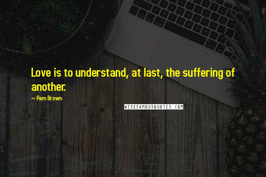 Pam Brown Quotes: Love is to understand, at last, the suffering of another.