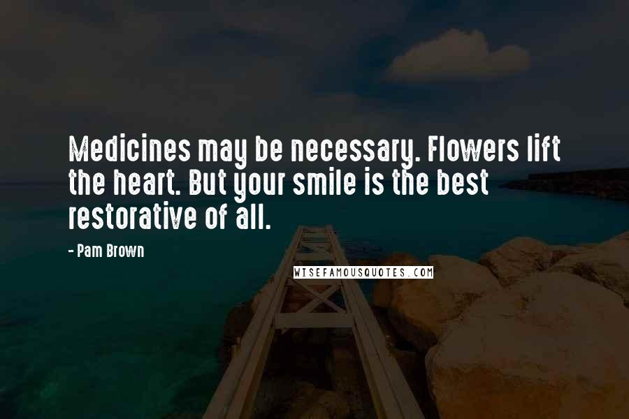 Pam Brown Quotes: Medicines may be necessary. Flowers lift the heart. But your smile is the best restorative of all.