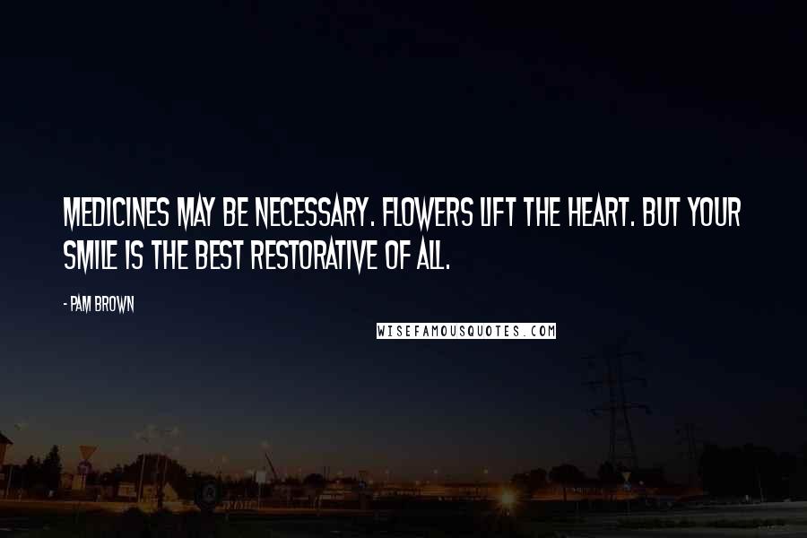 Pam Brown Quotes: Medicines may be necessary. Flowers lift the heart. But your smile is the best restorative of all.