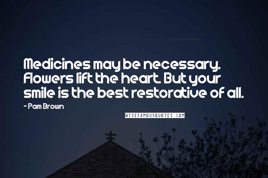 Pam Brown Quotes: Medicines may be necessary. Flowers lift the heart. But your smile is the best restorative of all.
